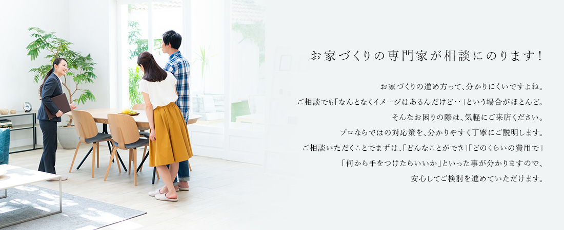 お家づくりの専門家が相談にのります! お家づくりの進め方って、分かりにくいですよね。ご相談でも「なんとなくイメージはあるんだけど‥」という場合がほとんど。そんなお困りの際は、気軽にご来店ください。プロならではの対応策を、分かりやすく丁寧にご説明します。ご相談いただくことでまずは、「どんなことができ」「どのくらいの費用で」「何から手をつけたらいいか」といった事が分かりますので、安心してご検討を進めていただけます。