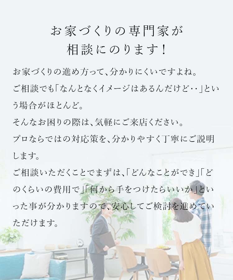 お家づくりの専門家が相談にのります! お家づくりの進め方って、分かりにくいですよね。ご相談でも「なんとなくイメージはあるんだけど‥」という場合がほとんど。そんなお困りの際は、気軽にご来店ください。プロならではの対応策を、分かりやすく丁寧にご説明します。ご相談いただくことでまずは、「どんなことができ」「どのくらいの費用で」「何から手をつけたらいいか」といった事が分かりますので、安心してご検討を進めていただけます。