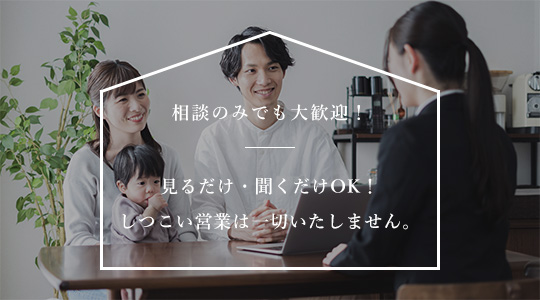 相談のみでも大歓迎!見るだけ・聞くだけOK!しつこい営業は一切いたしません。